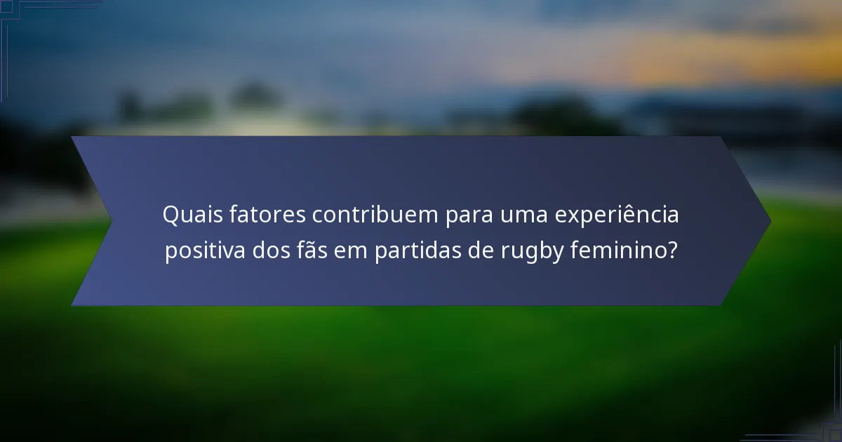 Quais fatores contribuem para uma experiência positiva dos fãs em partidas de rugby feminino?