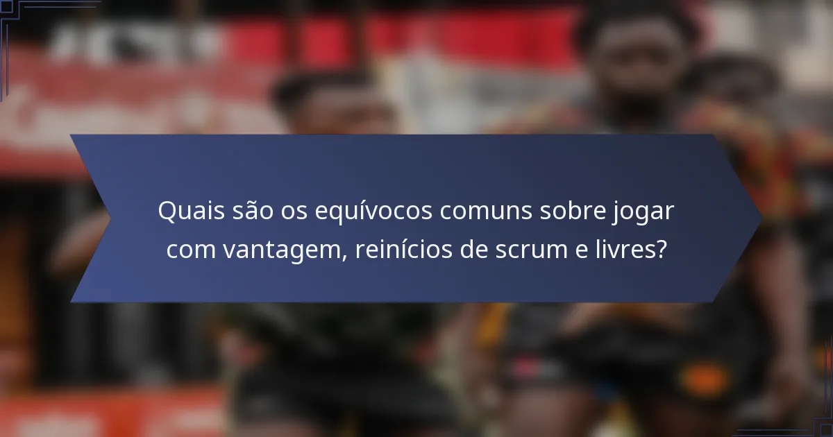 Quais são os equívocos comuns sobre jogar com vantagem, reinícios de scrum e livres?